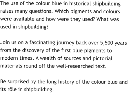 The use of the colour blue in historical shipbuilding raises many questions. Which pigments and colours were available and how were they used? What was used in shipbuilding?   Join us on a fascinating journey back over 5,500 years from the discovery of the first blue pigments to modern times. A wealth of sources and pictorial materials round off the well-researched text.   Be surprised by the long history of the colour blue and its rôle in shipbuilding.